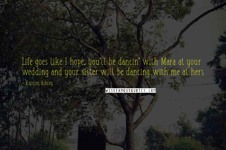 Kristen Ashley Quotes: Life goes like I hope, you'll be dancin' with Mara at your wedding and your sister will be dancing with me at hers