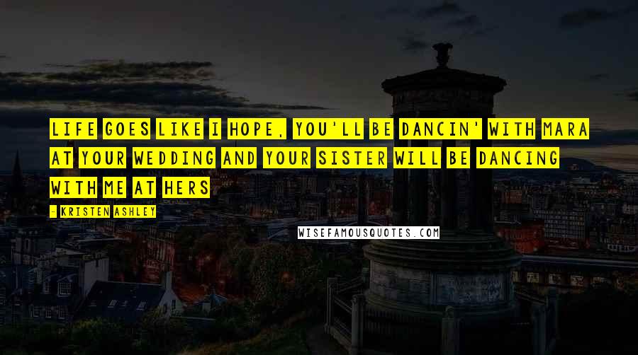 Kristen Ashley Quotes: Life goes like I hope, you'll be dancin' with Mara at your wedding and your sister will be dancing with me at hers