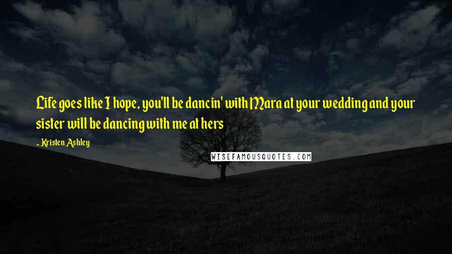 Kristen Ashley Quotes: Life goes like I hope, you'll be dancin' with Mara at your wedding and your sister will be dancing with me at hers