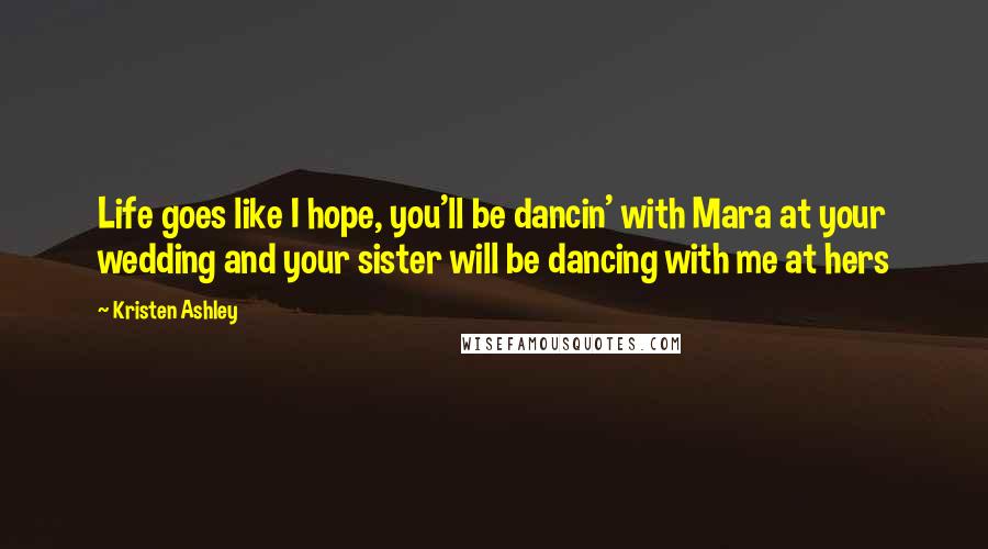 Kristen Ashley Quotes: Life goes like I hope, you'll be dancin' with Mara at your wedding and your sister will be dancing with me at hers