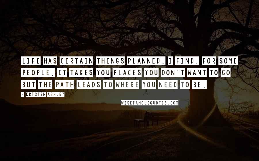 Kristen Ashley Quotes: Life has certain things planned. I find, for some people, it takes you places you don't want to go but the path leads to where you need to be.
