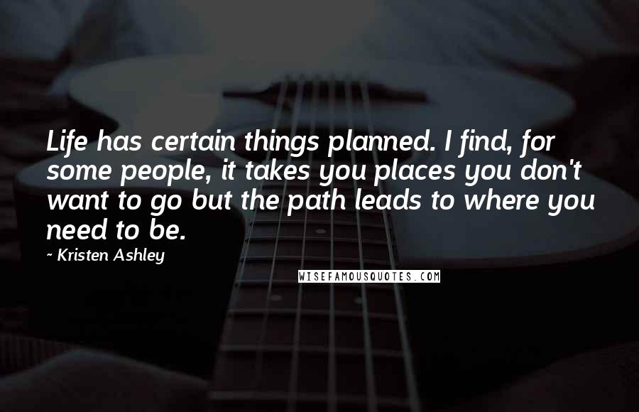 Kristen Ashley Quotes: Life has certain things planned. I find, for some people, it takes you places you don't want to go but the path leads to where you need to be.