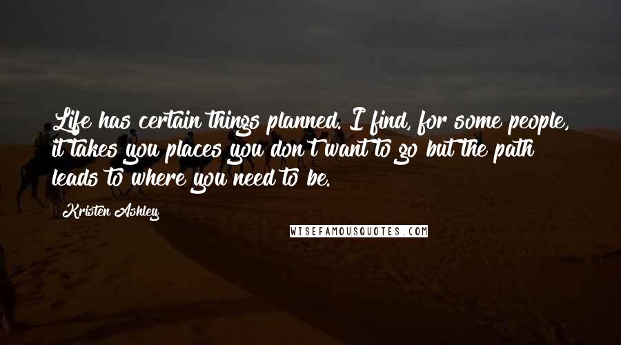 Kristen Ashley Quotes: Life has certain things planned. I find, for some people, it takes you places you don't want to go but the path leads to where you need to be.