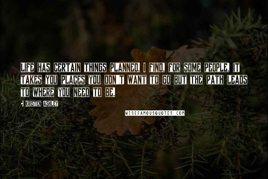 Kristen Ashley Quotes: Life has certain things planned. I find, for some people, it takes you places you don't want to go but the path leads to where you need to be.