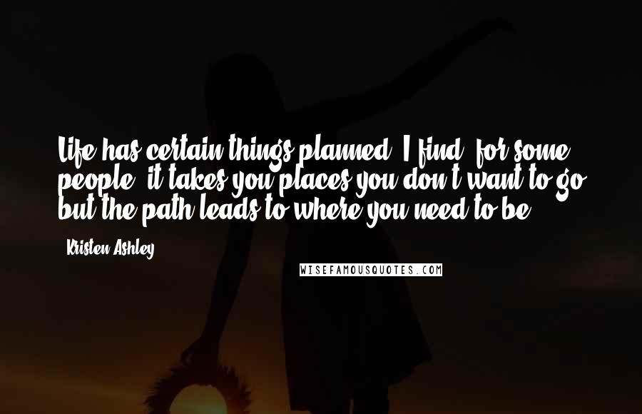 Kristen Ashley Quotes: Life has certain things planned. I find, for some people, it takes you places you don't want to go but the path leads to where you need to be.