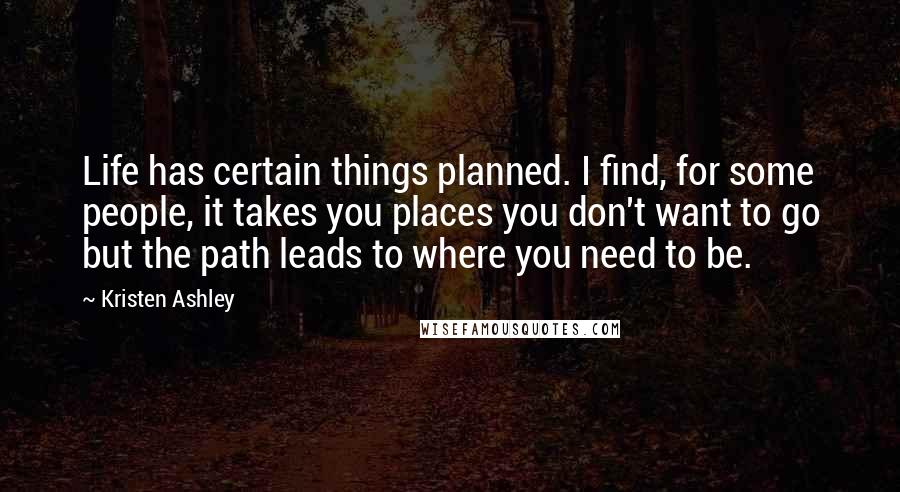 Kristen Ashley Quotes: Life has certain things planned. I find, for some people, it takes you places you don't want to go but the path leads to where you need to be.