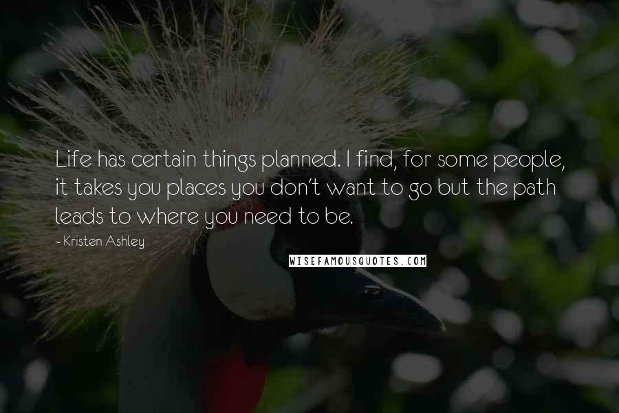 Kristen Ashley Quotes: Life has certain things planned. I find, for some people, it takes you places you don't want to go but the path leads to where you need to be.