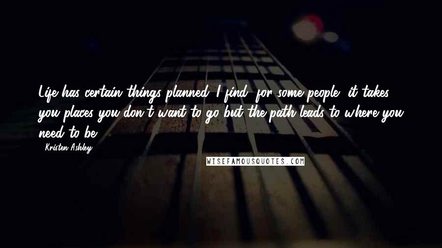 Kristen Ashley Quotes: Life has certain things planned. I find, for some people, it takes you places you don't want to go but the path leads to where you need to be.