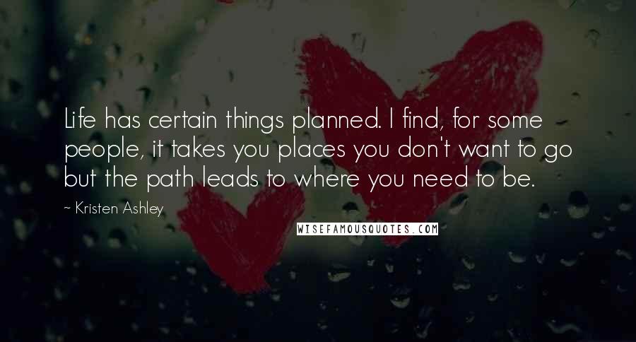 Kristen Ashley Quotes: Life has certain things planned. I find, for some people, it takes you places you don't want to go but the path leads to where you need to be.
