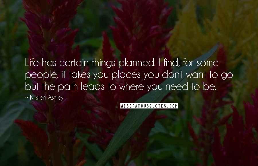 Kristen Ashley Quotes: Life has certain things planned. I find, for some people, it takes you places you don't want to go but the path leads to where you need to be.