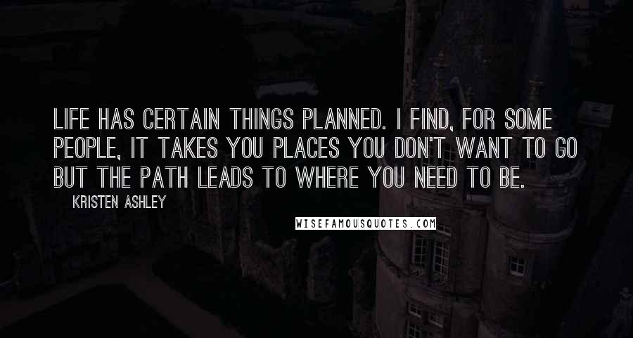 Kristen Ashley Quotes: Life has certain things planned. I find, for some people, it takes you places you don't want to go but the path leads to where you need to be.