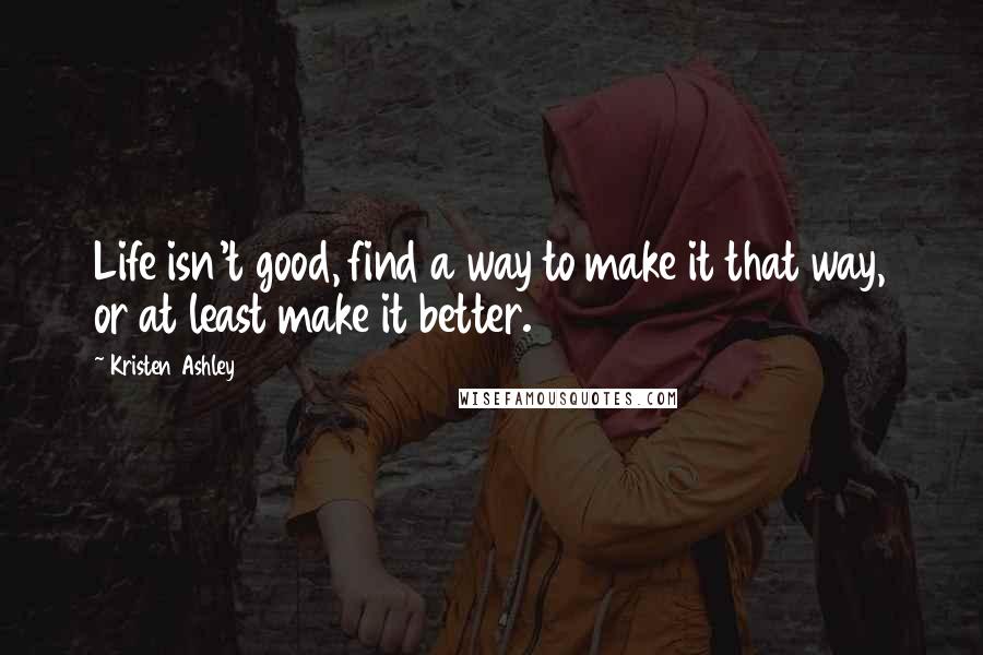 Kristen Ashley Quotes: Life isn't good, find a way to make it that way, or at least make it better.