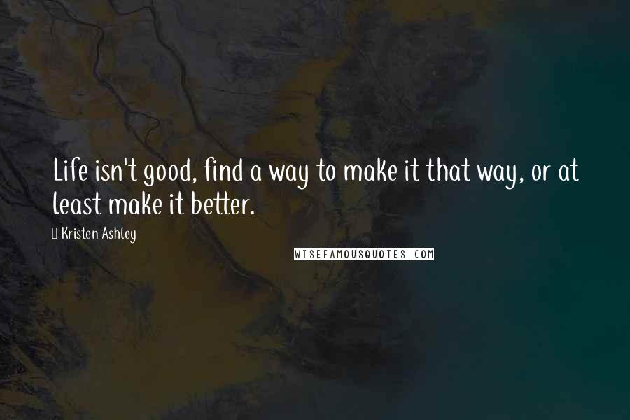 Kristen Ashley Quotes: Life isn't good, find a way to make it that way, or at least make it better.