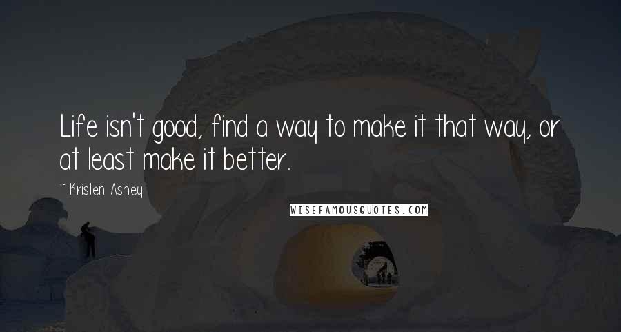 Kristen Ashley Quotes: Life isn't good, find a way to make it that way, or at least make it better.