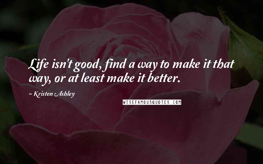 Kristen Ashley Quotes: Life isn't good, find a way to make it that way, or at least make it better.