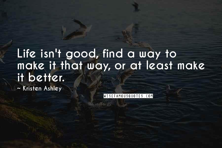 Kristen Ashley Quotes: Life isn't good, find a way to make it that way, or at least make it better.