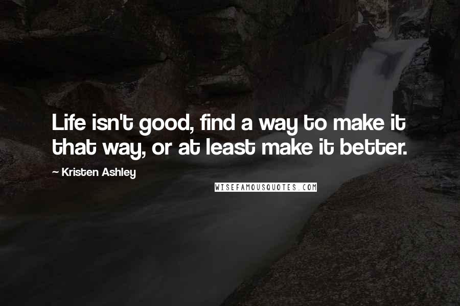 Kristen Ashley Quotes: Life isn't good, find a way to make it that way, or at least make it better.