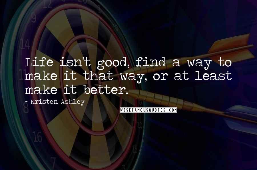 Kristen Ashley Quotes: Life isn't good, find a way to make it that way, or at least make it better.