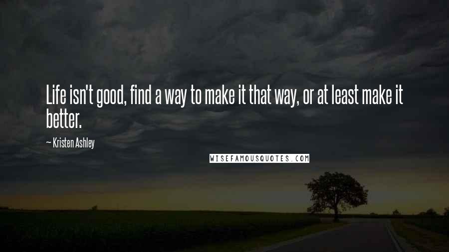 Kristen Ashley Quotes: Life isn't good, find a way to make it that way, or at least make it better.