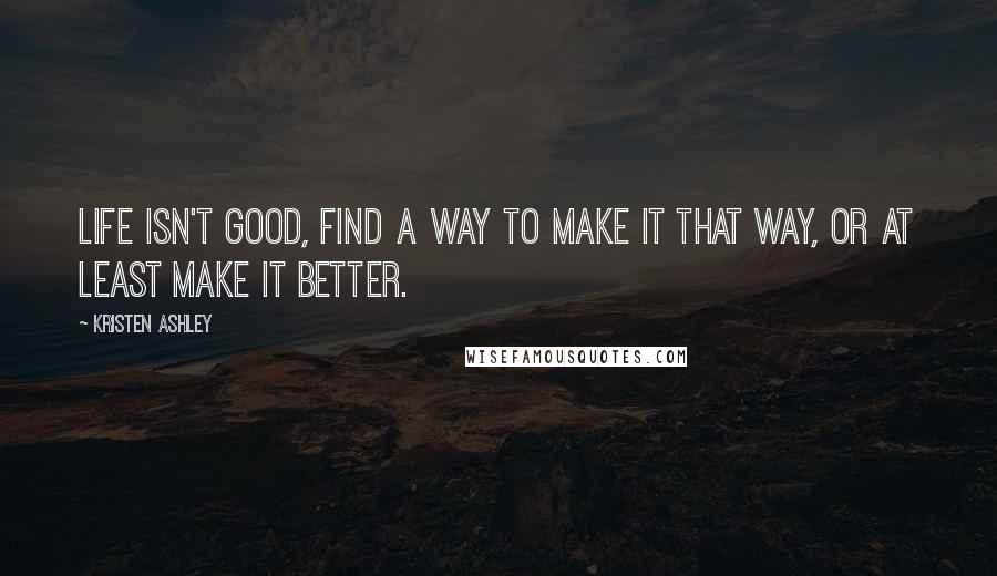 Kristen Ashley Quotes: Life isn't good, find a way to make it that way, or at least make it better.
