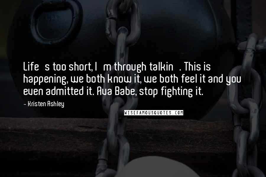 Kristen Ashley Quotes: Life's too short, I'm through talkin'. This is happening, we both know it, we both feel it and you even admitted it. Ava Babe, stop fighting it.