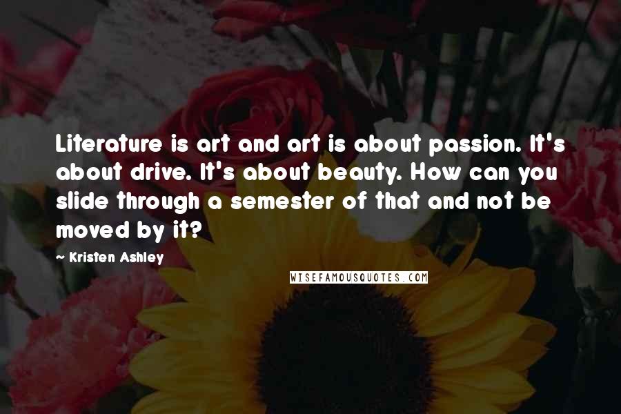 Kristen Ashley Quotes: Literature is art and art is about passion. It's about drive. It's about beauty. How can you slide through a semester of that and not be moved by it?