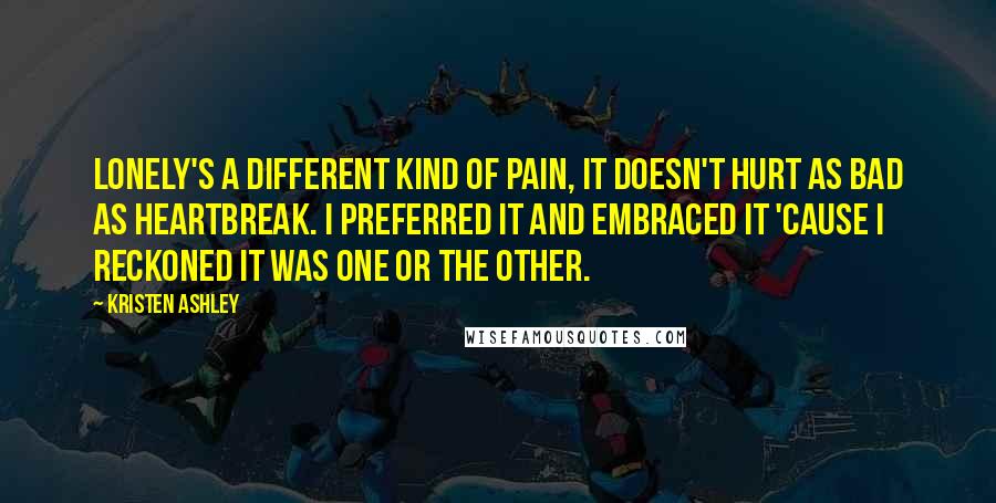 Kristen Ashley Quotes: Lonely's a different kind of pain, it doesn't hurt as bad as heartbreak. I preferred it and embraced it 'cause I reckoned it was one or the other.