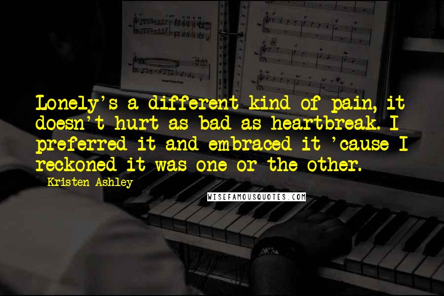 Kristen Ashley Quotes: Lonely's a different kind of pain, it doesn't hurt as bad as heartbreak. I preferred it and embraced it 'cause I reckoned it was one or the other.