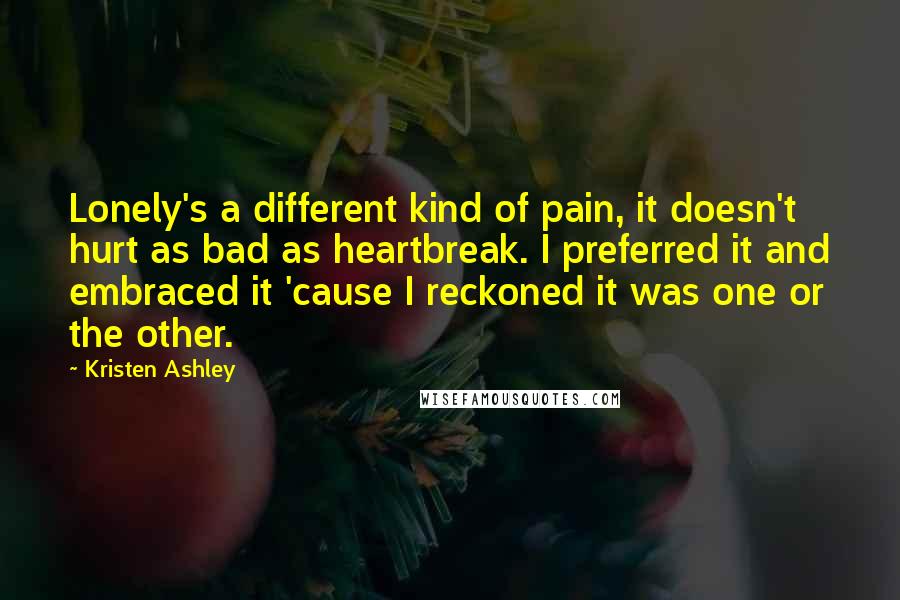Kristen Ashley Quotes: Lonely's a different kind of pain, it doesn't hurt as bad as heartbreak. I preferred it and embraced it 'cause I reckoned it was one or the other.