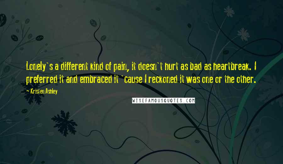 Kristen Ashley Quotes: Lonely's a different kind of pain, it doesn't hurt as bad as heartbreak. I preferred it and embraced it 'cause I reckoned it was one or the other.