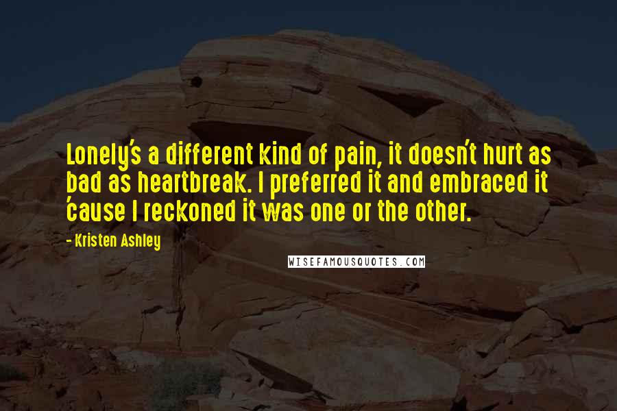 Kristen Ashley Quotes: Lonely's a different kind of pain, it doesn't hurt as bad as heartbreak. I preferred it and embraced it 'cause I reckoned it was one or the other.