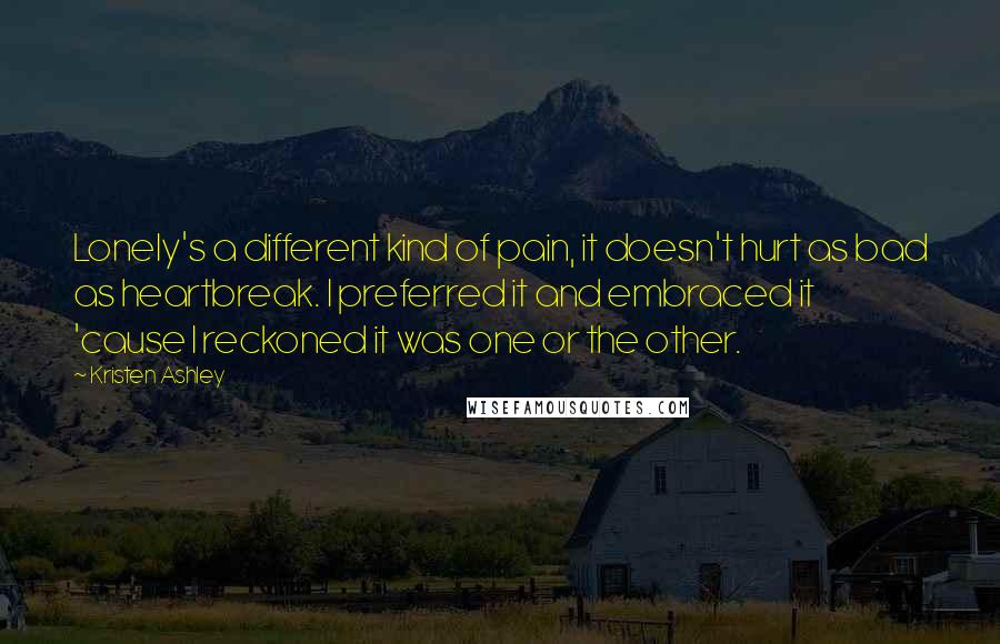 Kristen Ashley Quotes: Lonely's a different kind of pain, it doesn't hurt as bad as heartbreak. I preferred it and embraced it 'cause I reckoned it was one or the other.