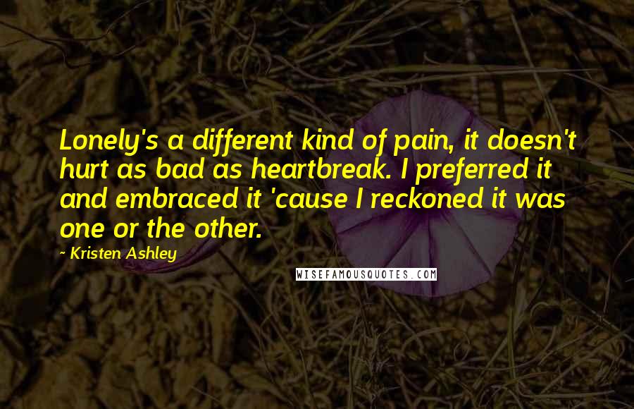 Kristen Ashley Quotes: Lonely's a different kind of pain, it doesn't hurt as bad as heartbreak. I preferred it and embraced it 'cause I reckoned it was one or the other.