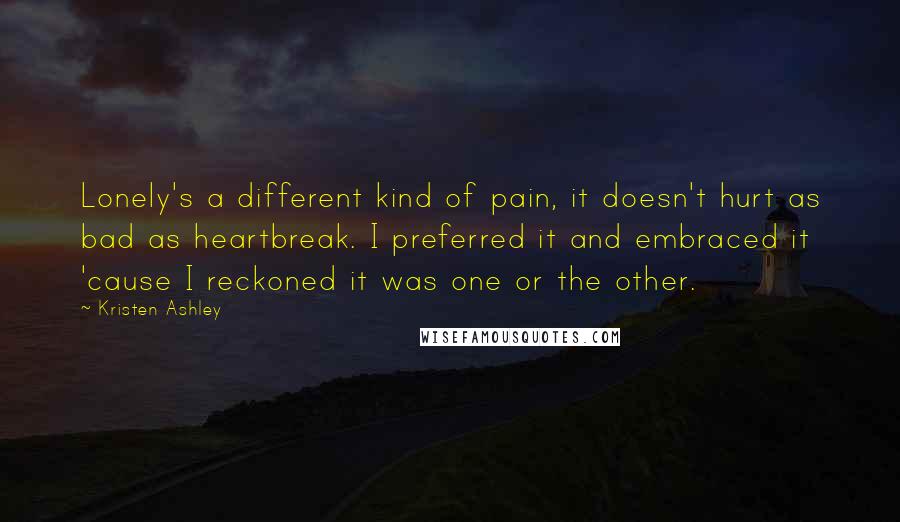 Kristen Ashley Quotes: Lonely's a different kind of pain, it doesn't hurt as bad as heartbreak. I preferred it and embraced it 'cause I reckoned it was one or the other.