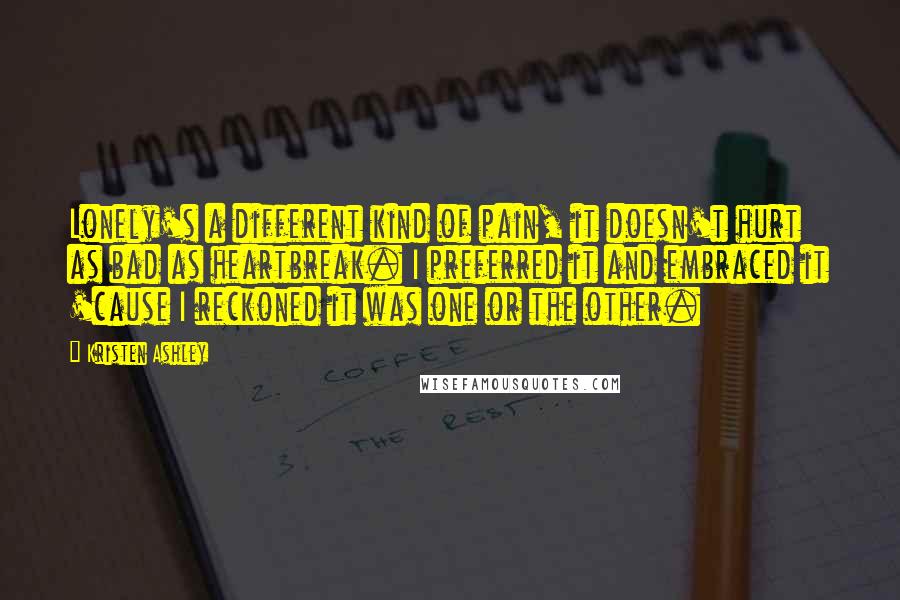 Kristen Ashley Quotes: Lonely's a different kind of pain, it doesn't hurt as bad as heartbreak. I preferred it and embraced it 'cause I reckoned it was one or the other.