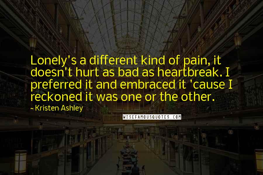 Kristen Ashley Quotes: Lonely's a different kind of pain, it doesn't hurt as bad as heartbreak. I preferred it and embraced it 'cause I reckoned it was one or the other.