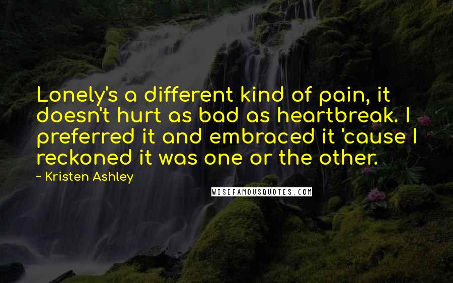 Kristen Ashley Quotes: Lonely's a different kind of pain, it doesn't hurt as bad as heartbreak. I preferred it and embraced it 'cause I reckoned it was one or the other.