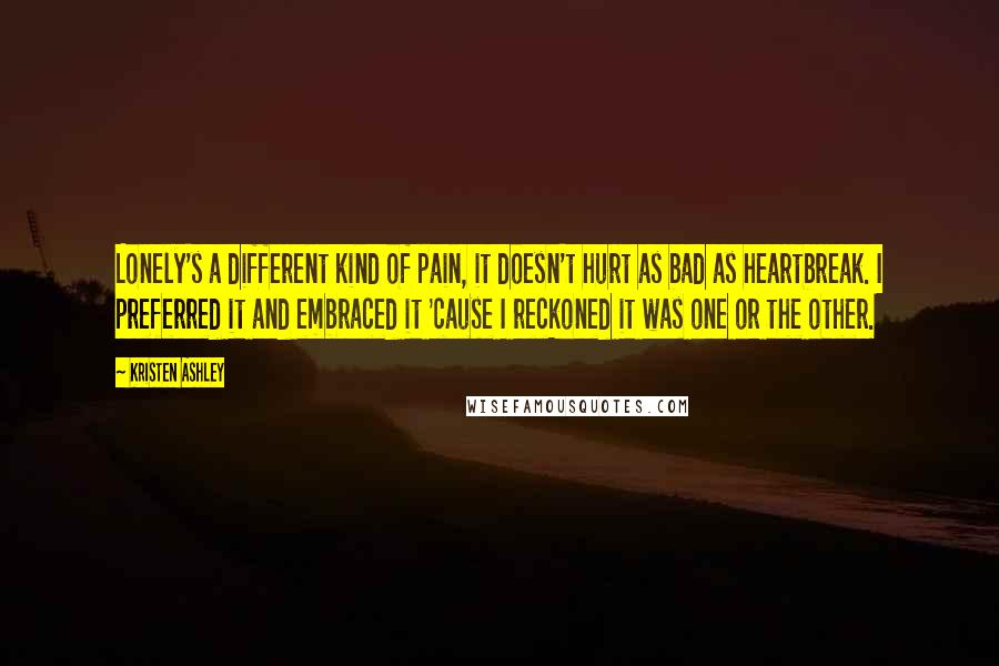 Kristen Ashley Quotes: Lonely's a different kind of pain, it doesn't hurt as bad as heartbreak. I preferred it and embraced it 'cause I reckoned it was one or the other.