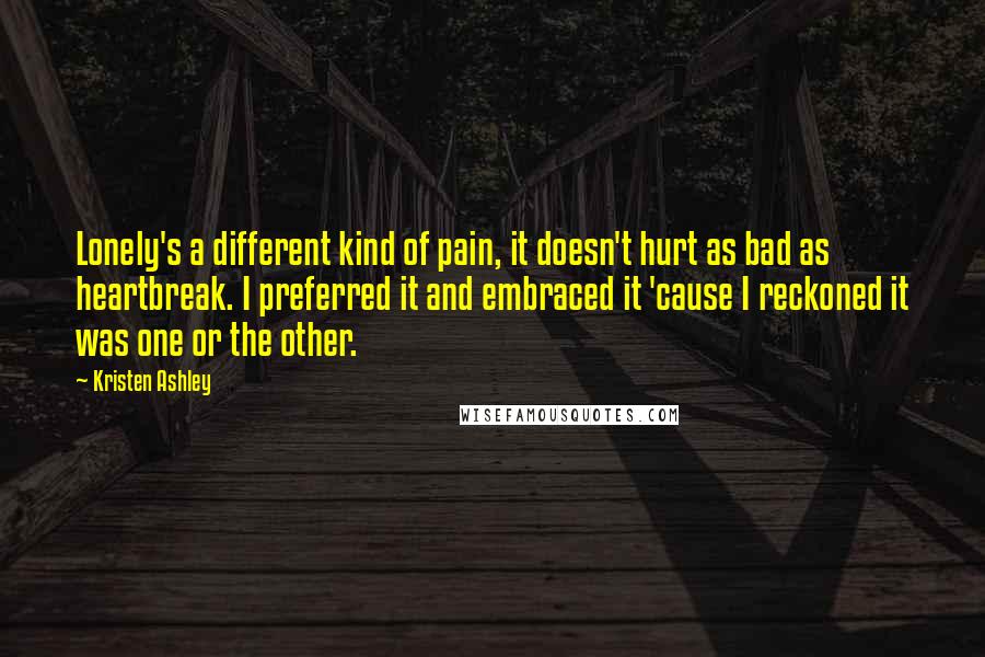 Kristen Ashley Quotes: Lonely's a different kind of pain, it doesn't hurt as bad as heartbreak. I preferred it and embraced it 'cause I reckoned it was one or the other.