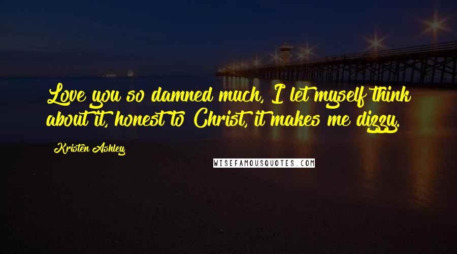 Kristen Ashley Quotes: Love you so damned much, I let myself think about it, honest to Christ, it makes me dizzy.