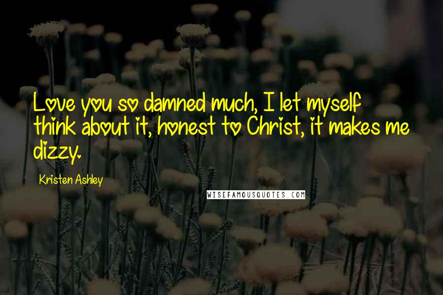 Kristen Ashley Quotes: Love you so damned much, I let myself think about it, honest to Christ, it makes me dizzy.