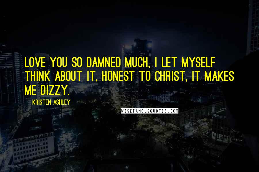 Kristen Ashley Quotes: Love you so damned much, I let myself think about it, honest to Christ, it makes me dizzy.