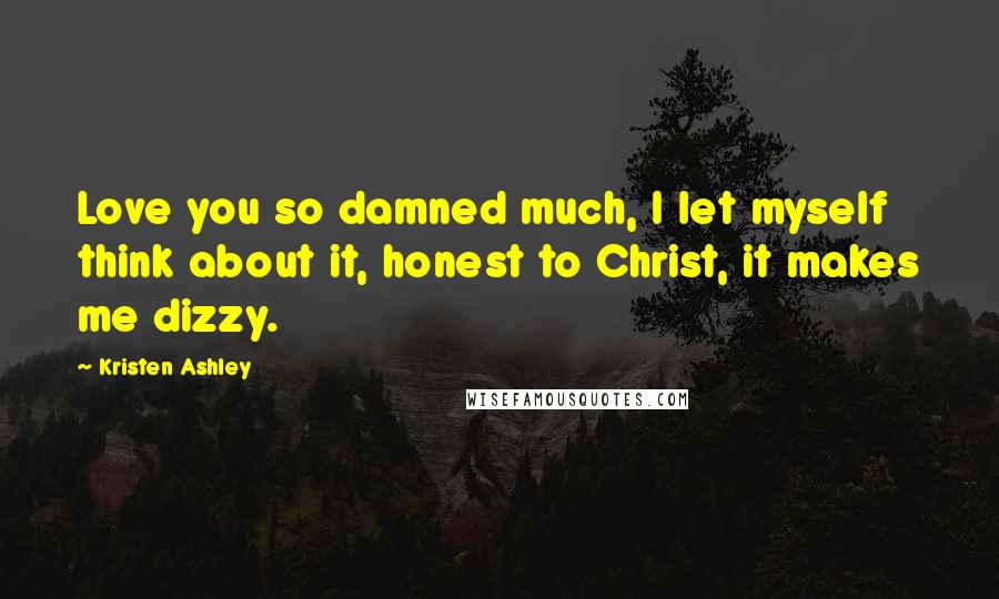 Kristen Ashley Quotes: Love you so damned much, I let myself think about it, honest to Christ, it makes me dizzy.