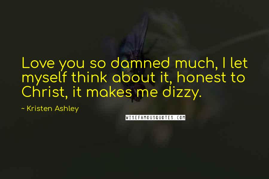 Kristen Ashley Quotes: Love you so damned much, I let myself think about it, honest to Christ, it makes me dizzy.