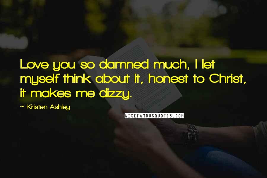 Kristen Ashley Quotes: Love you so damned much, I let myself think about it, honest to Christ, it makes me dizzy.