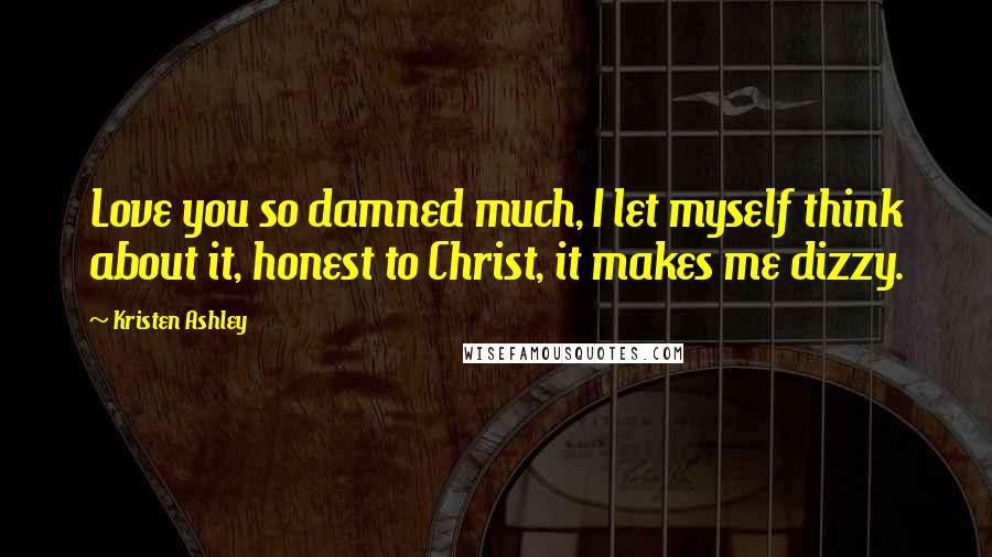 Kristen Ashley Quotes: Love you so damned much, I let myself think about it, honest to Christ, it makes me dizzy.