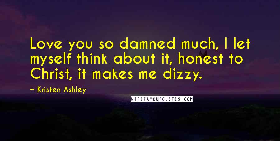 Kristen Ashley Quotes: Love you so damned much, I let myself think about it, honest to Christ, it makes me dizzy.