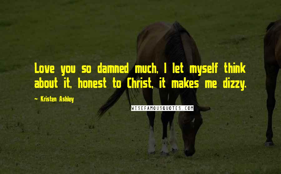Kristen Ashley Quotes: Love you so damned much, I let myself think about it, honest to Christ, it makes me dizzy.