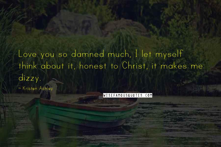 Kristen Ashley Quotes: Love you so damned much, I let myself think about it, honest to Christ, it makes me dizzy.