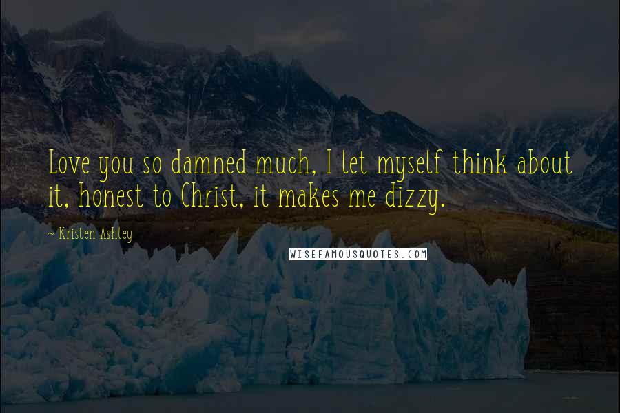 Kristen Ashley Quotes: Love you so damned much, I let myself think about it, honest to Christ, it makes me dizzy.